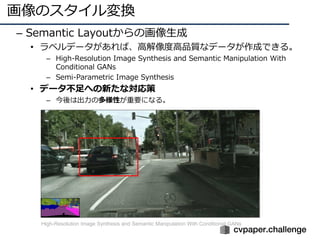 画像のスタイル変換
– Semantic Layoutからの画像⽣成
• ラベルデータがあれば、⾼解像度⾼品質なデータが作成できる。
– High-Resolution Image Synthesis and Semantic Manipulation With
Conditional GANs
– Semi-Parametric Image Synthesis
• データ不⾜への新たな対応策
– 今後は出⼒の多様性が重要になる。
High-Resolution Image Synthesis and Semantic Manipulation With Conditional GANs
 