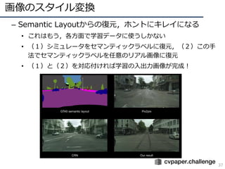 画像のスタイル変換
37
– Semantic Layoutからの復元，ホントにキレイになる
• これはもう，各⽅⾯で学習データに使うしかない
• （１）シミュレータをセマンティックラベルに復元，（２）この⼿
法でセマンティックラベルを任意のリアル画像に復元
• （１）と（２）を対応付ければ学習の⼊出⼒画像が完成！
 