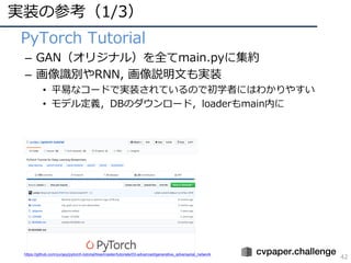 実装の参考（1/3）
42
• PyTorch Tutorial
– GAN（オリジナル）を全てmain.pyに集約
– 画像識別やRNN, 画像説明⽂も実装
• 平易なコードで実装されているので初学者にはわかりやすい
• モデル定義，DBのダウンロード，loaderもmain内に
https://github.com/yunjey/pytorch-tutorial/tree/master/tutorials/03-advanced/generative_adversarial_network
 
