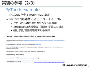 実装の参考（2/3）
43
• PyTorch examples
– DCGANを全てmain.pyに集約
– PyTorch開発者によるチュートリアル
• こちらもGANの他にもサンプルが豊富
• ImageNetは⼤規模な（分散）学習にも対応
• 強化学習/⾔語処理モデルも収録
https://github.com/pytorch/examples/tree/master/dcgan
 