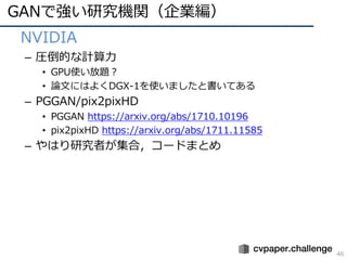 GANで強い研究機関（企業編）
46
• NVIDIA
– 圧倒的な計算⼒
• GPU使い放題？
• 論⽂にはよくDGX-1を使いましたと書いてある
– PGGAN/pix2pixHD
• PGGAN https://arxiv.org/abs/1710.10196
• pix2pixHD https://arxiv.org/abs/1711.11585
– やはり研究者が集合，コードまとめ
 