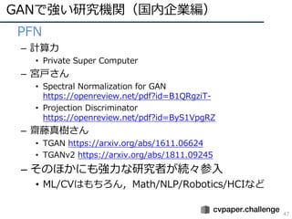 GANで強い研究機関（国内企業編）
47
• PFN
– 計算⼒
• Private Super Computer
– 宮⼾さん
• Spectral Normalization for GAN
https://openreview.net/pdf?id=B1QRgziT-
• Projection Discriminator
https://openreview.net/pdf?id=ByS1VpgRZ
– 齋藤真樹さん
• TGAN https://arxiv.org/abs/1611.06624
• TGANv2 https://arxiv.org/abs/1811.09245
– そのほかにも強⼒な研究者が続々参⼊
• ML/CVはもちろん，Math/NLP/Robotics/HCIなど
 