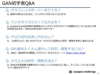 GAN初学者Q&A
49
• Q. グラフィックボード⼀台で⼗分？
A. 実装や研究はできるが，バッチサイズが⼩さくなりがち
• Q. バッチサイズ⼩さくても⼤丈夫？
A. pix2pix/CycleGAN等の変換系はバッチサイズが⼩さくても精度はそこそこ出るので研
究⾃体は出るが，GAN/cGANは多い⽅がベター
• Q. やはりGPUは多い⽅がよい？
A. （当然だけど）多い⽅がパラメータ/モデル探索など研究・開発を有利に進められる
• Q. GPU数をたくさん増やして研究・開発するには？
A. ABCI（産総研のAI橋渡しクラウド）がオススメ！ >> https://abci.ai/ja/
• Q. オススメの研究・開発⽅法は？
A. GANは学習順番が重要なのでうまくいった⽅法などに従い，テンプレートに当てはめ
ていく進め⽅がグッド
 