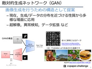 敵対的⽣成ネットワーク（GAN）
6
• 画像⽣成を⾏うための構造として提案
– 現在，⽣成/データの分布を近づける性質から多
様な場⾯に応⽤
– 超解像，異常検知，データ拡張 など
GANの構造
https://medium.com/@sunnerli/the-
missing-piece-of-gan-d091604a615a
徐々に鮮明になるデータ
BigGAN https://arxiv.org/pdf/1809.11096.pdf
（注）下はGANにより⽣成された画像です
 