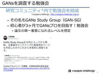GANsを調査する勉強会
9
• 研究コミュニティ*内で勉強会を結成
– その名もGANs Study Group（GAN-SG）
– 初⼼者が3ヶ⽉でGANsプロを⽬指す！勉強会
• 論⽂の第⼀著者になれるレベルを想定
*cvpaper.challenge http://xpaperchallenge.org/cv
Twitterでもメンバーを募集，外部参加者を数名追加
https://twitter.com/HirokatuKataoka/status/1051485745
574105088
 