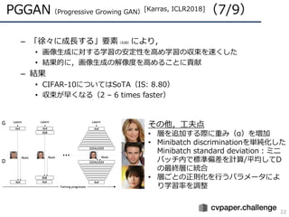 PGGAN（Progressive Growing GAN）[Karras, ICLR2018]（7/9）
22
– 「徐々に成⻑する」要素（右図）により，
• 画像⽣成に対する学習の安定性を⾼め学習の収束を速くした
• 結果的に，画像⽣成の解...