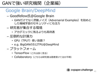 GANで強い研究機関（企業編）
45
• Google Brain/DeepMind
– Goodfellow⽒@Google Brain
• GANだけでなく摂動ノイズ（Adversarial Examples）を始めと
した機械学習のセキュ...