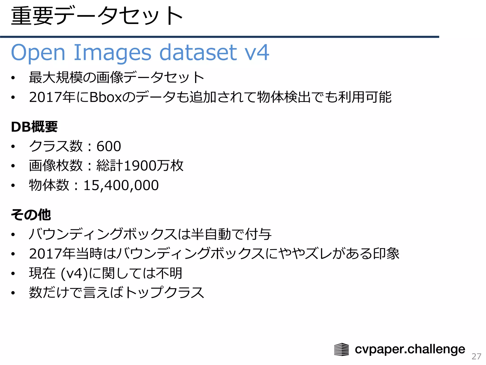 重要データセット
27
Open Images dataset v4
• 最⼤規模の画像データセット
• 2017年にBboxのデータも追加されて物体検出でも利⽤可能
DB概要
• クラス数：600
• 画像枚数：総計1900万枚
• 物体数：15,400,000
その他
• バウンディングボックスは半⾃動で付与
• 2017年当時はバウンディングボックスにややズレがある印象
• 現在 (v4)に関しては不明
• 数だけで⾔えばトップクラス
 
