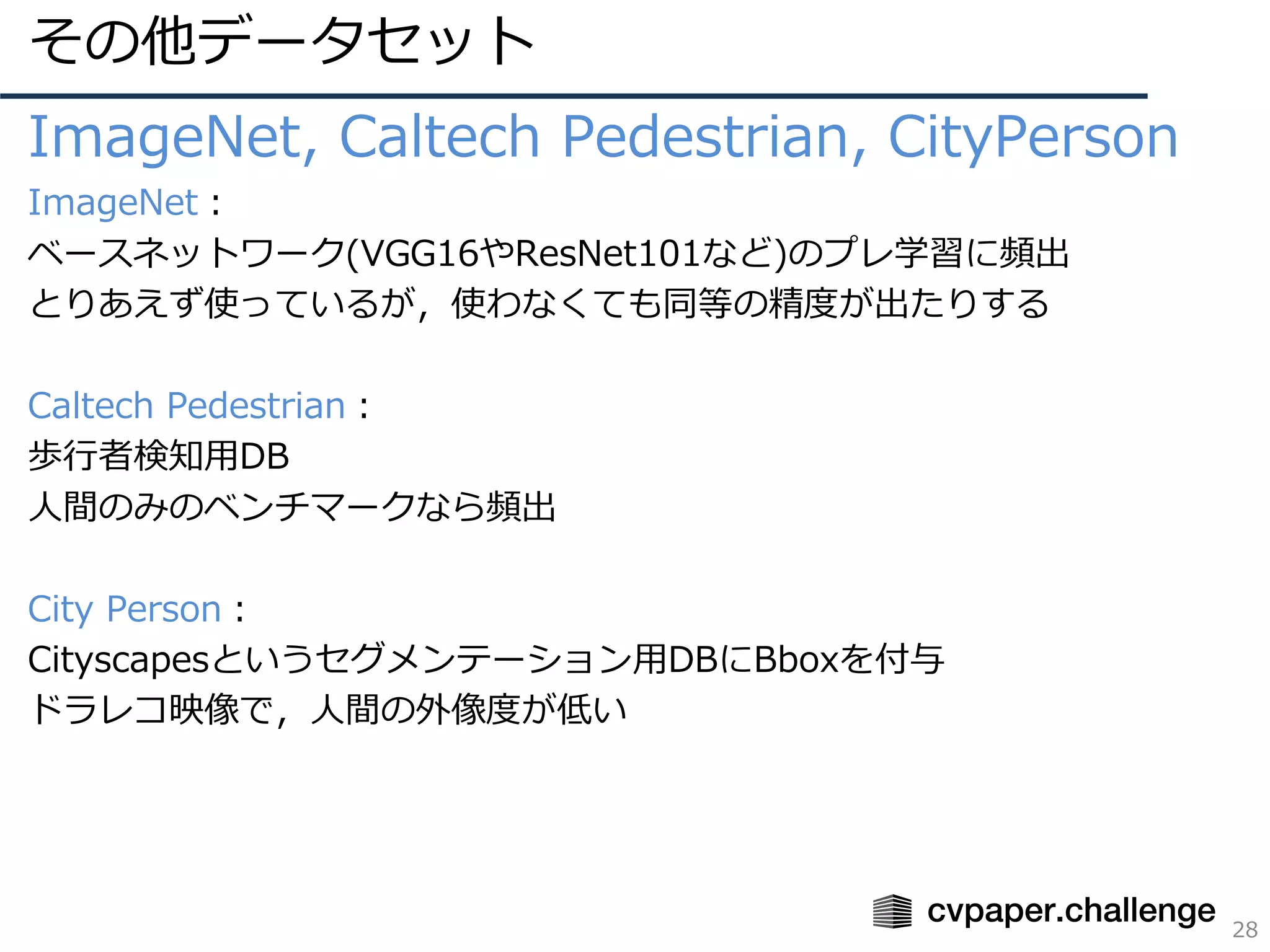 その他データセット
28
ImageNet, Caltech Pedestrian, CityPerson
ImageNet：
ベースネットワーク(VGG16やResNet101など)のプレ学習に頻出
とりあえず使っているが，使わなくても同等の精度が出たりする
Caltech Pedestrian：
歩⾏者検知⽤DB
⼈間のみのベンチマークなら頻出
City Person：
Cityscapesというセグメンテーション⽤DBにBboxを付与
ドラレコ映像で，⼈間の外像度が低い
 
