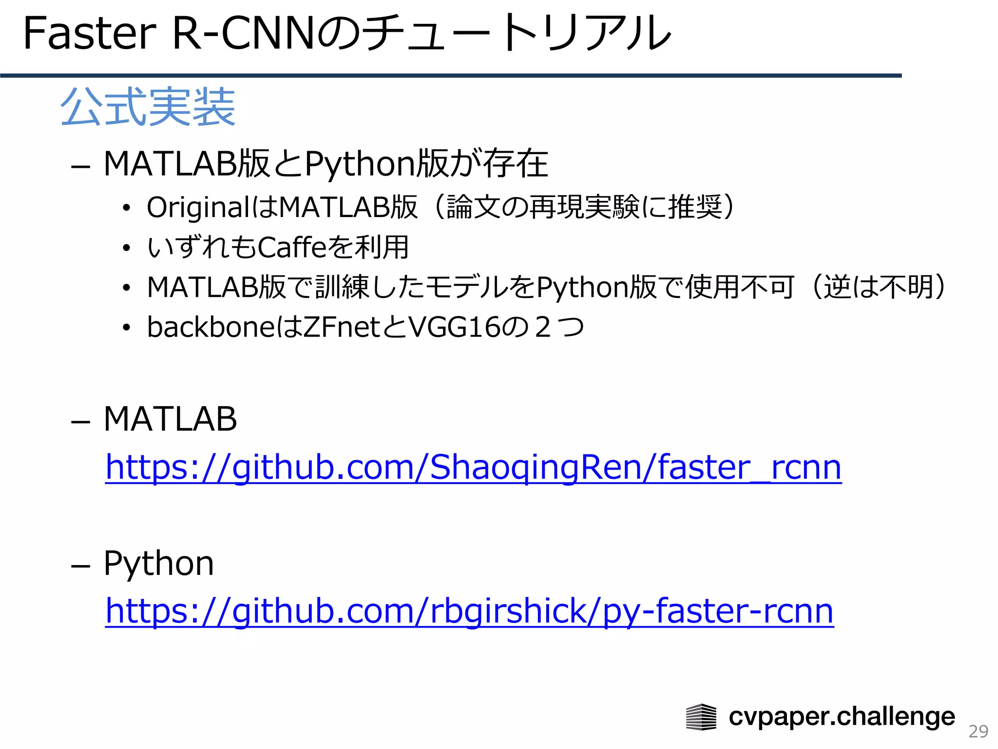 Faster R-CNNのチュートリアル
29
• 公式実装
– MATLAB版とPython版が存在
• OriginalはMATLAB版（論⽂の再現実験に推奨）
• いずれもCaffeを利⽤
• MATLAB版で訓練したモデルをPython版で使⽤不可（逆は不明）
• backboneはZFnetとVGG16の２つ
– MATLAB
https://github.com/ShaoqingRen/faster_rcnn
– Python
https://github.com/rbgirshick/py-faster-rcnn
 