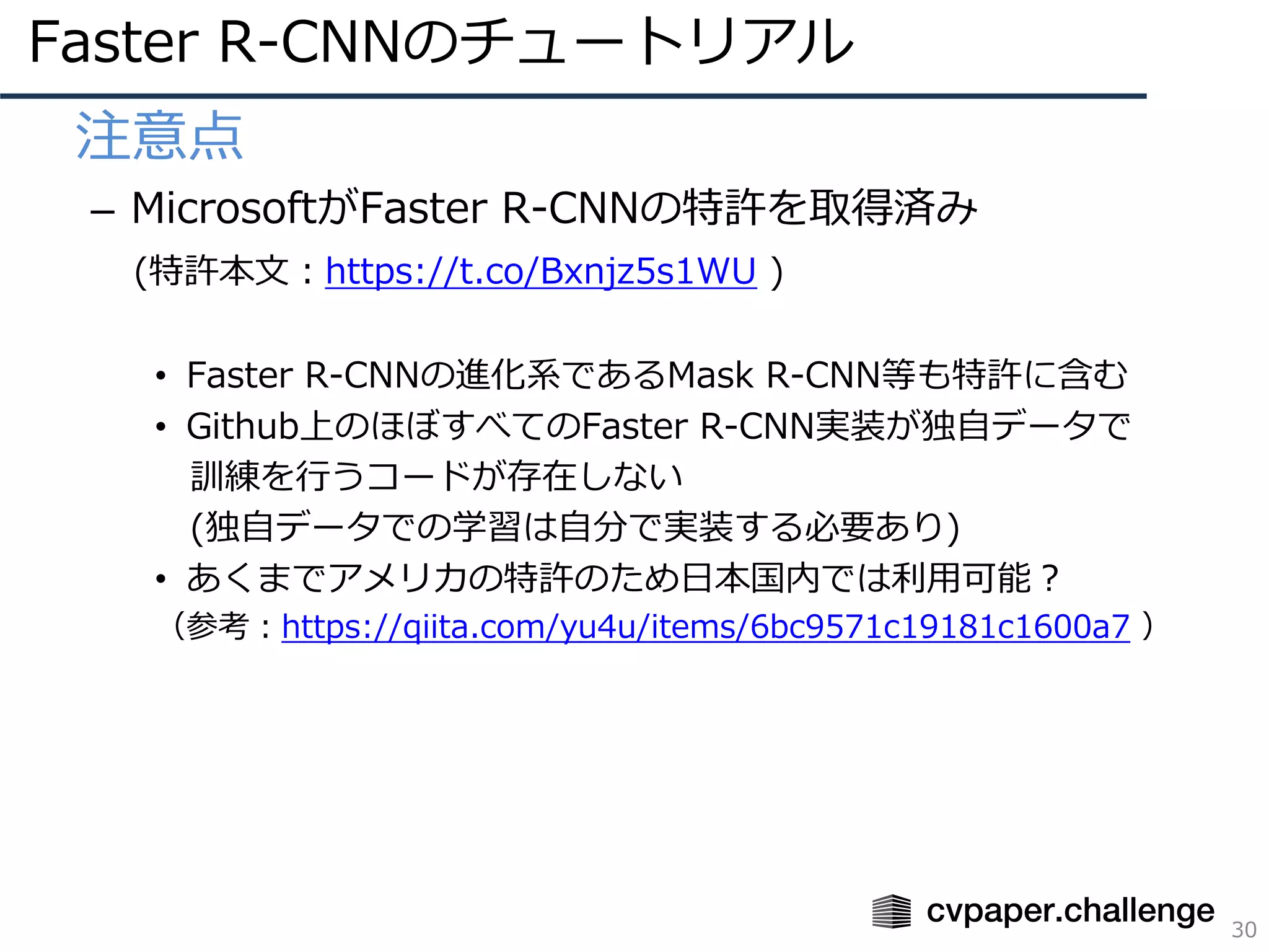 Faster R-CNNのチュートリアル
30
• 注意点
– MicrosoftがFaster R-CNNの特許を取得済み
(特許本⽂：https://t.co/Bxnjz5s1WU )
• Faster R-CNNの進化系であるMask R-CNN等も特許に含む
• Github上のほぼすべてのFaster R-CNN実装が独⾃データで
訓練を⾏うコードが存在しない
(独⾃データでの学習は⾃分で実装する必要あり)
• あくまでアメリカの特許のため⽇本国内では利⽤可能？
（参考：https://qiita.com/yu4u/items/6bc9571c19181c1600a7 ）
 