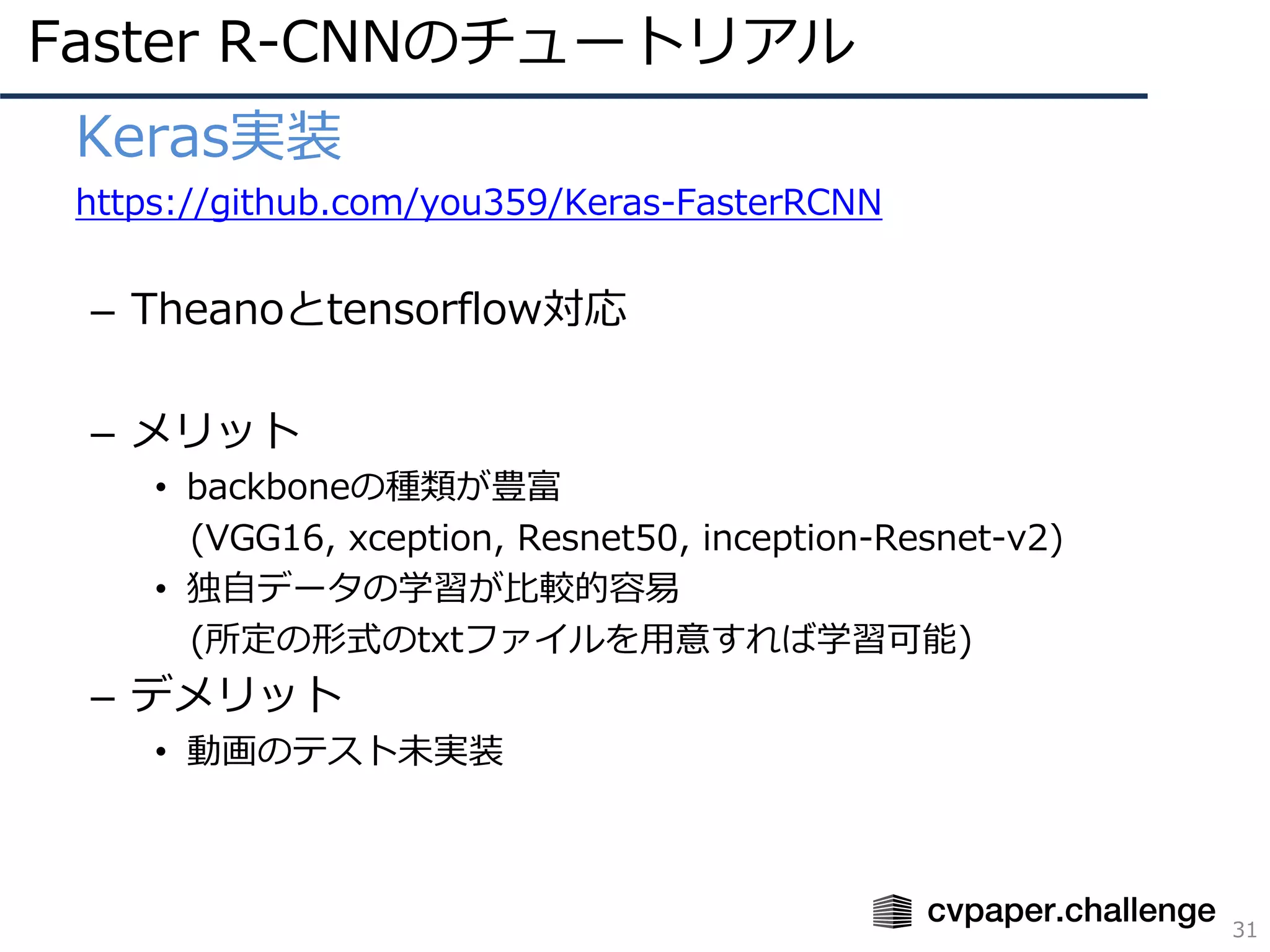Faster R-CNNのチュートリアル
31
• Keras実装
• https://github.com/you359/Keras-FasterRCNN
– Theanoとtensorflow対応
– メリット
• backboneの種類が豊富
(VGG16, xception, Resnet50, inception-Resnet-v2)
• 独⾃データの学習が⽐較的容易
(所定の形式のtxtファイルを⽤意すれば学習可能)
– デメリット
• 動画のテスト未実装
 