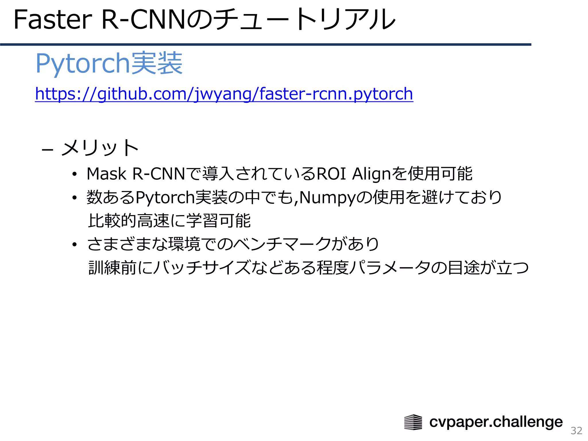 Faster R-CNNのチュートリアル
32
• Pytorch実装
• https://github.com/jwyang/faster-rcnn.pytorch
– メリット
• Mask R-CNNで導⼊されているROI Alignを使⽤可能
• 数あるPytorch実装の中でも,Numpyの使⽤を避けており
⽐較的⾼速に学習可能
• さまざまな環境でのベンチマークがあり
訓練前にバッチサイズなどある程度パラメータの⽬途が⽴つ
 