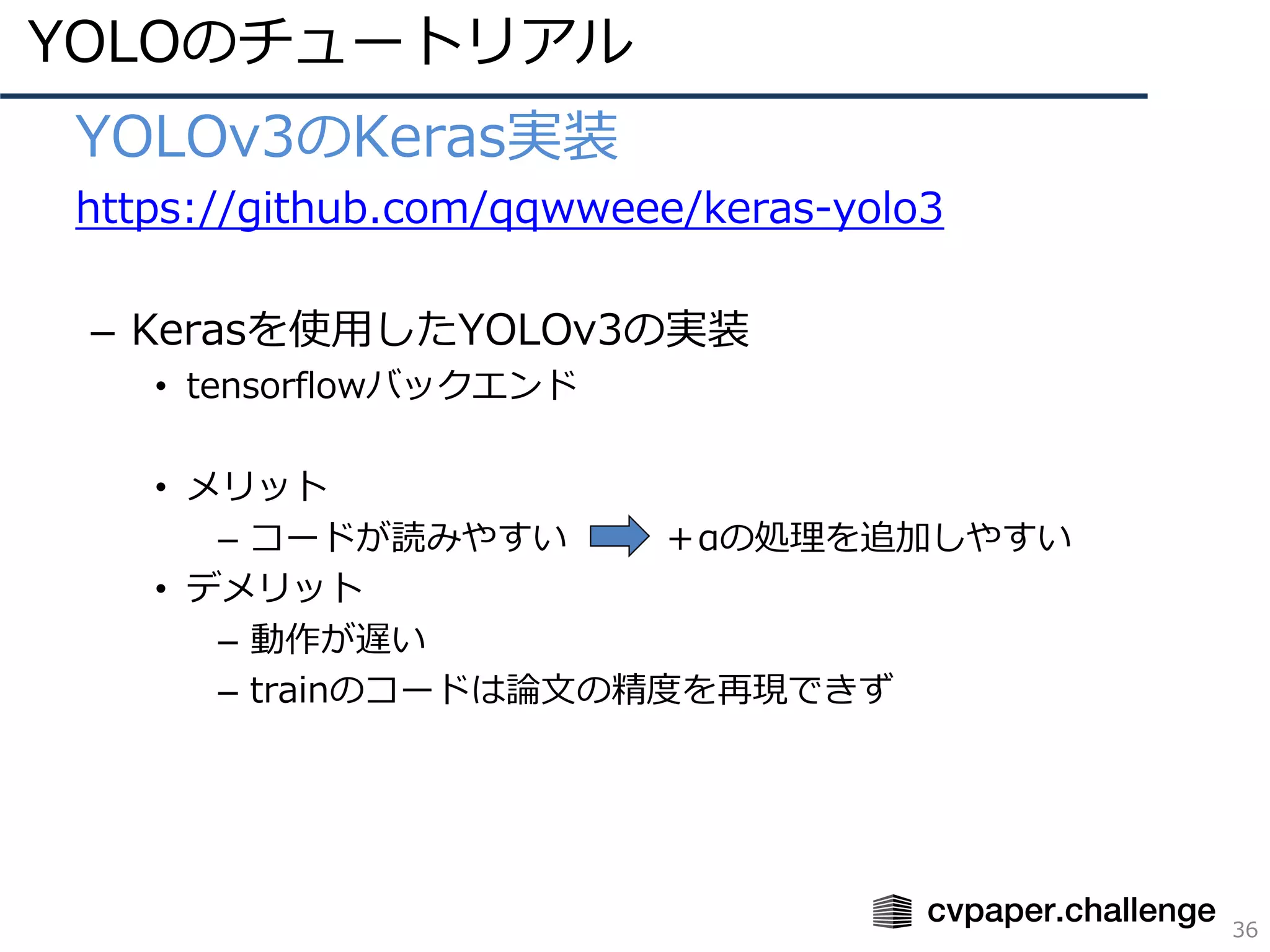YOLOのチュートリアル
36
• YOLOv3のKeras実装
• https://github.com/qqwweee/keras-yolo3
– Kerasを使⽤したYOLOv3の実装
• tensorflowバックエンド
• メリット
– コードが読みやすい ＋αの処理を追加しやすい
• デメリット
– 動作が遅い
– trainのコードは論⽂の精度を再現できず
 