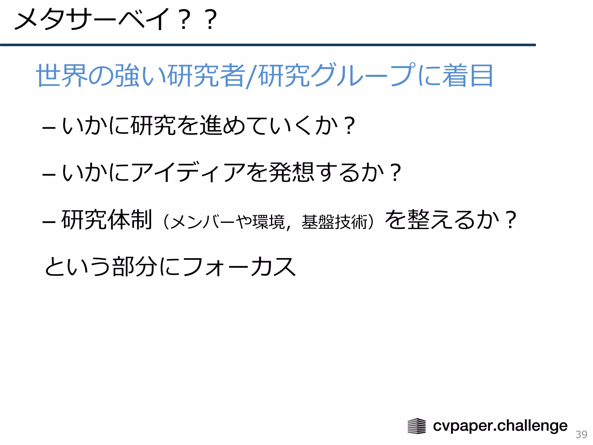 メタサーベイ？？
39
• 世界の強い研究者/研究グループに着⽬
– いかに研究を進めていくか？
– いかにアイディアを発想するか？
– 研究体制（メンバーや環境，基盤技術）を整えるか？
という部分にフォーカス
 