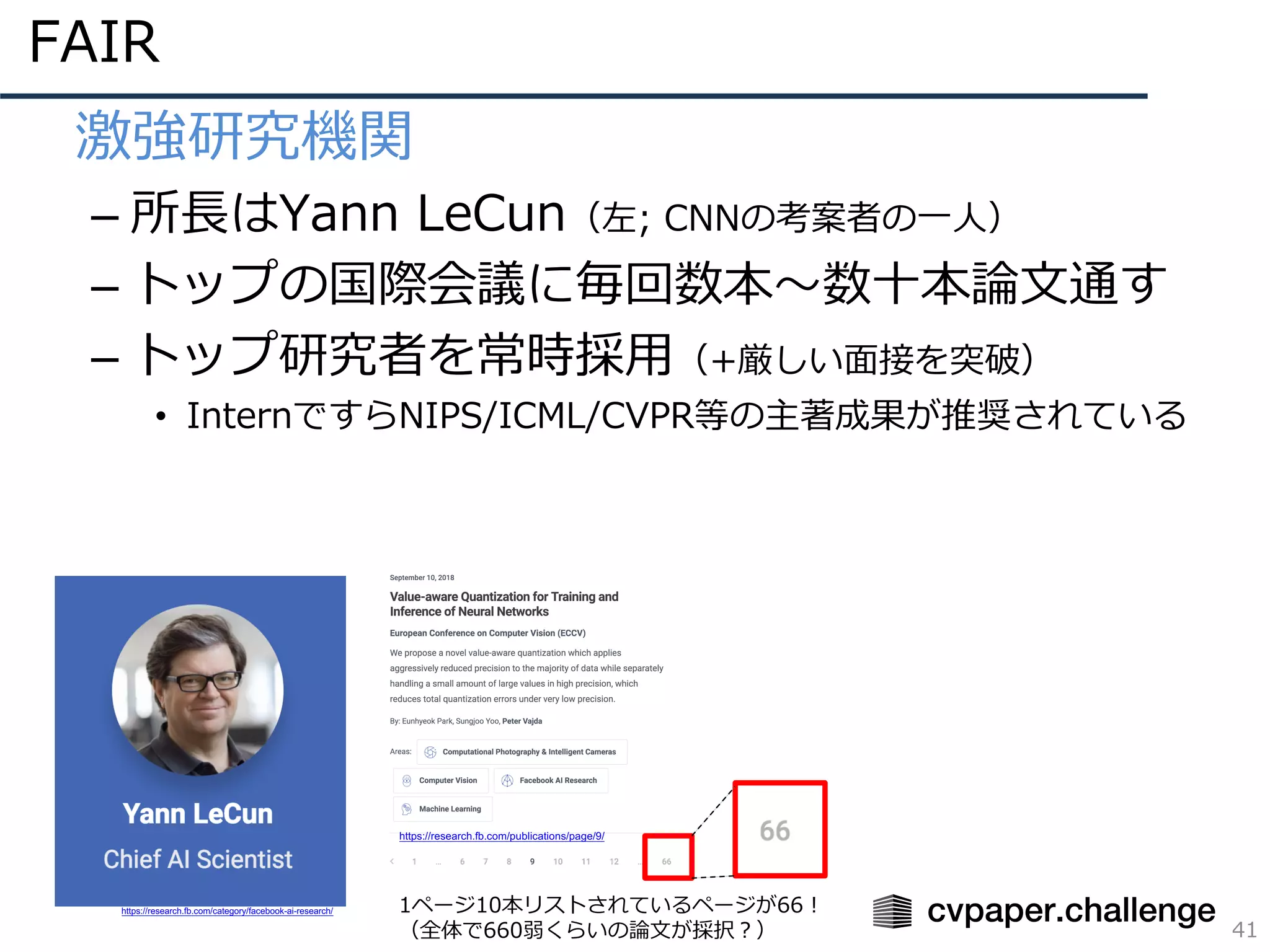 FAIR
41
• 激強研究機関
– 所⻑はYann LeCun（左; CNNの考案者の⼀⼈）
– トップの国際会議に毎回数本〜数⼗本論⽂通す
– トップ研究者を常時採⽤（+厳しい⾯接を突破）
• InternですらNIPS/ICML/CVPR等の主著成果が推奨されている
https://research.fb.com/category/facebook-ai-research/ 1ページ10本リストされているページが66！
（全体で660弱くらいの論⽂が採択？）
https://research.fb.com/publications/page/9/
 