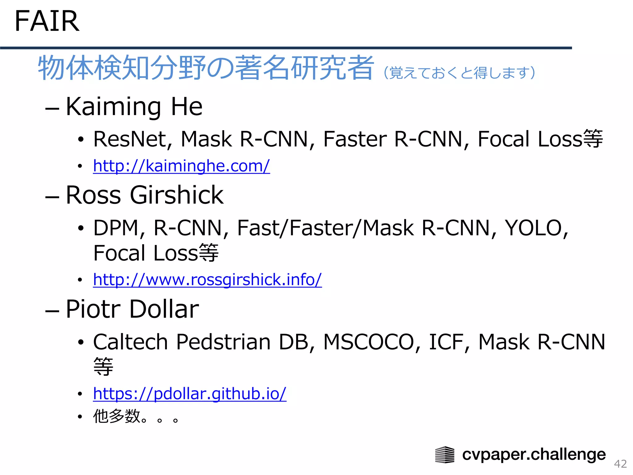 FAIR
42
• 物体検知分野の著名研究者（覚えておくと得します）
– Kaiming He
• ResNet, Mask R-CNN, Faster R-CNN, Focal Loss等
• http://kaiminghe.com/
– Ross Girshick
• DPM, R-CNN, Fast/Faster/Mask R-CNN, YOLO,
Focal Loss等
• http://www.rossgirshick.info/
– Piotr Dollar
• Caltech Pedstrian DB, MSCOCO, ICF, Mask R-CNN
等
• https://pdollar.github.io/
• 他多数。。。
 
