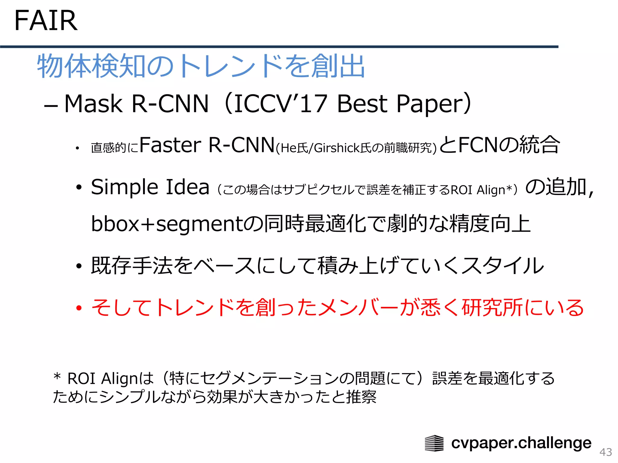 FAIR
43
• 物体検知のトレンドを創出
– Mask R-CNN（ICCVʼ17 Best Paper）
• 直感的にFaster R-CNN(He⽒/Girshick⽒の前職研究)とFCNの統合
• Simple Idea（この場合はサブピクセルで誤差を補正するROI Align*）の追加，
bbox+segmentの同時最適化で劇的な精度向上
• 既存⼿法をベースにして積み上げていくスタイル
• そしてトレンドを創ったメンバーが悉く研究所にいる
* ROI Alignは（特にセグメンテーションの問題にて）誤差を最適化する
ためにシンプルながら効果が⼤きかったと推察
 
