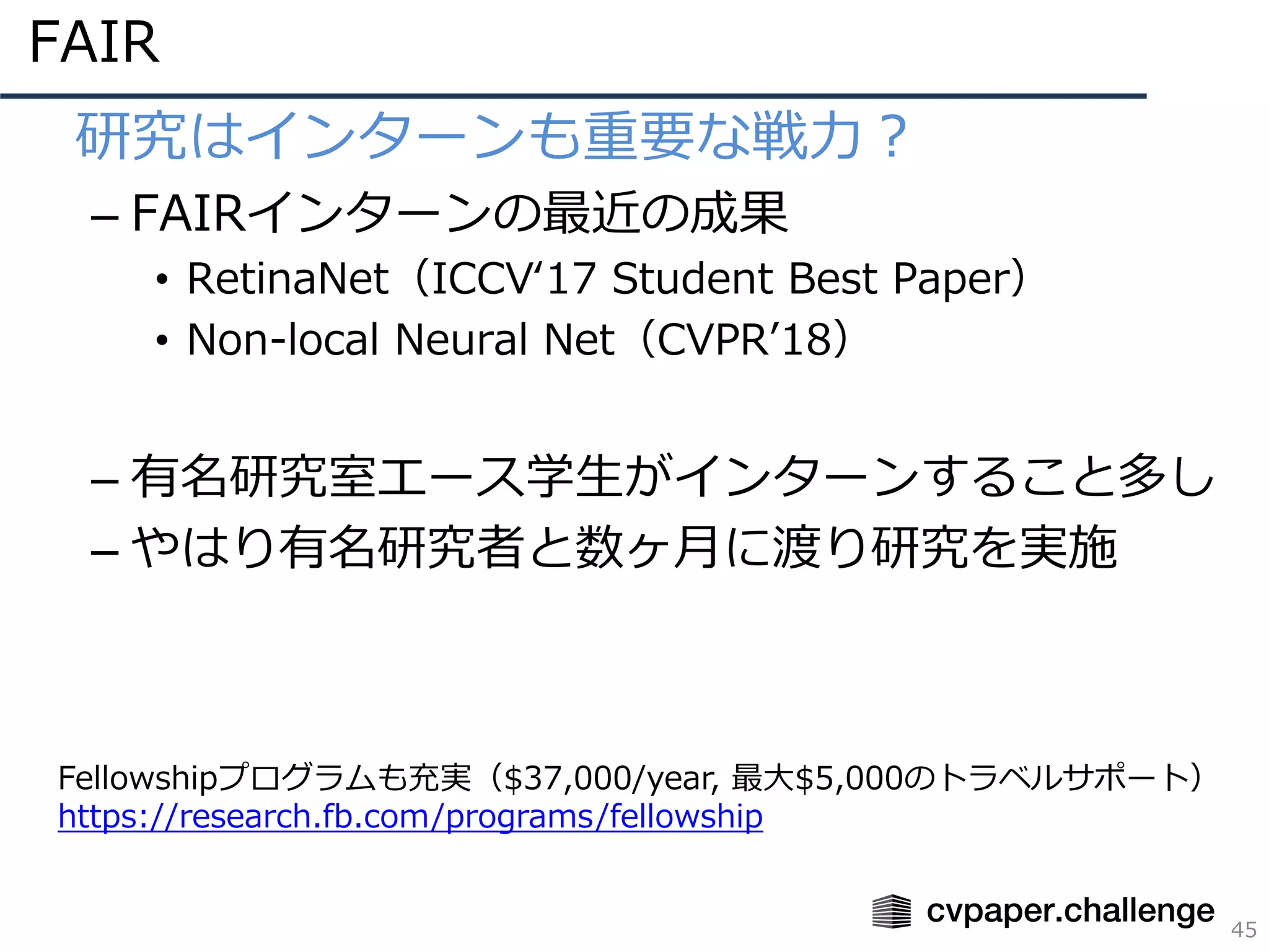 FAIR
45
• 研究はインターンも重要な戦⼒？
– FAIRインターンの最近の成果
• RetinaNet（ICCVʻ17 Student Best Paper）
• Non-local Neural Net（CVPRʼ18）
– 有名研究室エース学⽣がインターンすること多し
– やはり有名研究者と数ヶ⽉に渡り研究を実施
Fellowshipプログラムも充実（$37,000/year, 最⼤$5,000のトラベルサポート）
https://research.fb.com/programs/fellowship
 