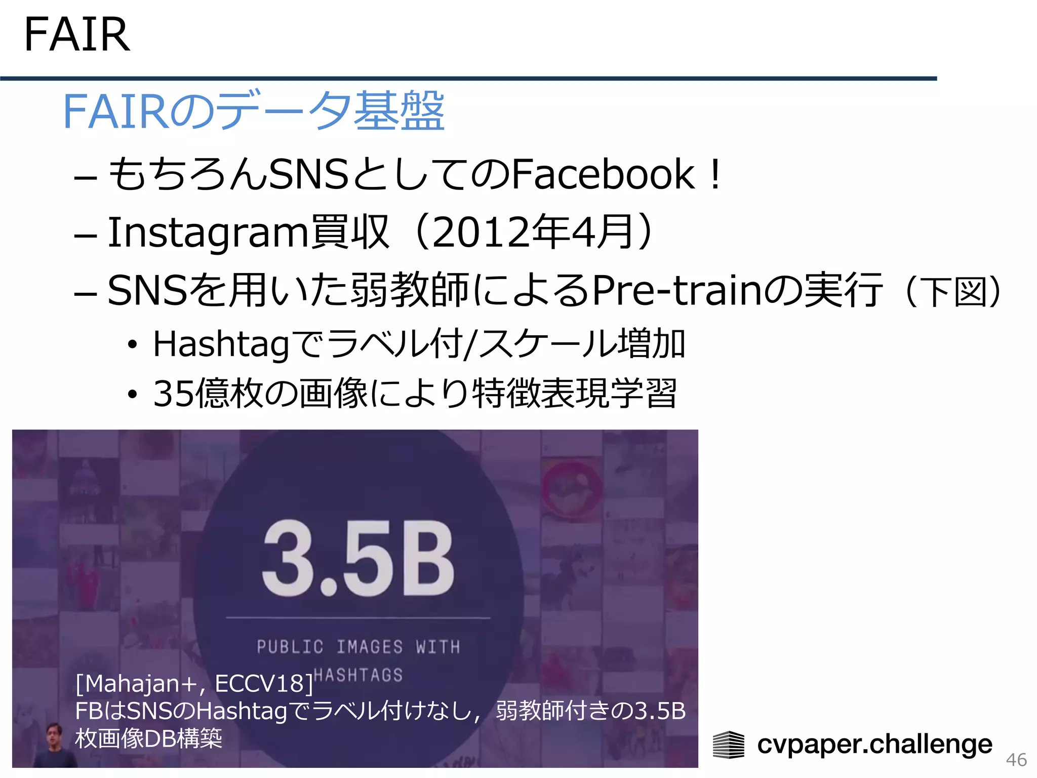 FAIR
46
• FAIRのデータ基盤
– もちろんSNSとしてのFacebook！
– Instagram買収（2012年4⽉）
– SNSを⽤いた弱教師によるPre-trainの実⾏（下図）
• Hashtagでラベル付/スケール増加
• 35億枚の画像により特徴表現学習
[Mahajan+, ECCV18]
FBはSNSのHashtagでラベル付けなし，弱教師付きの3.5B
枚画像DB構築
 