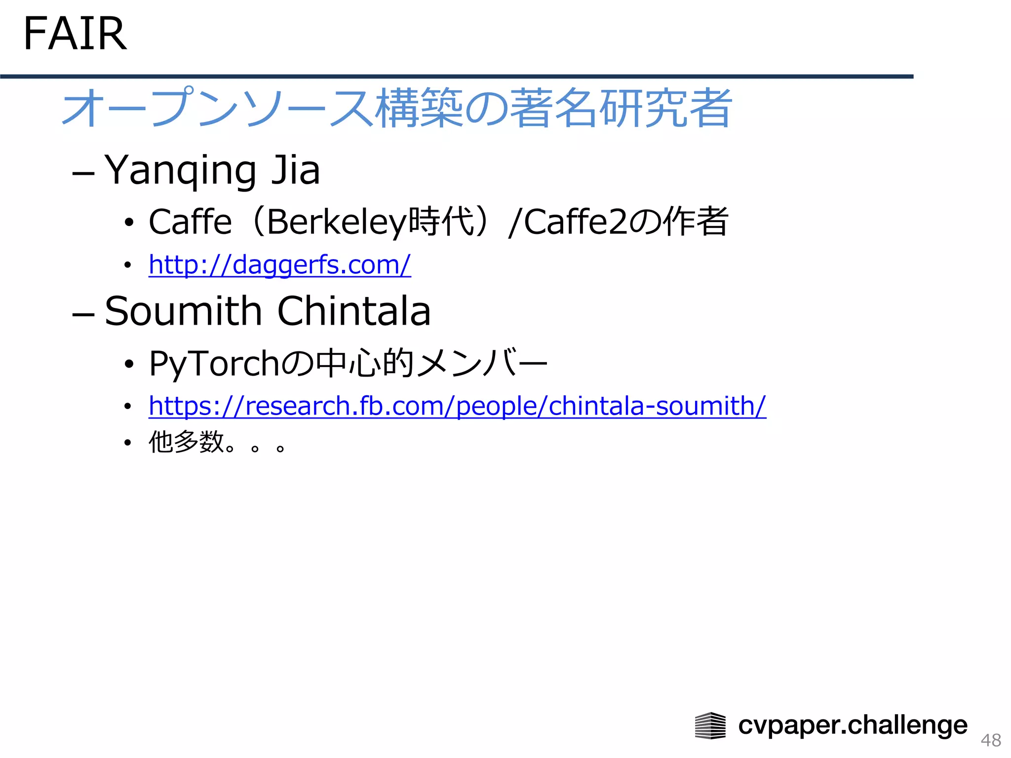 FAIR
48
• オープンソース構築の著名研究者
– Yanqing Jia
• Caffe（Berkeley時代）/Caffe2の作者
• http://daggerfs.com/
– Soumith Chintala
• PyTorchの中⼼的メンバー
• https://research.fb.com/people/chintala-soumith/
• 他多数。。。
 