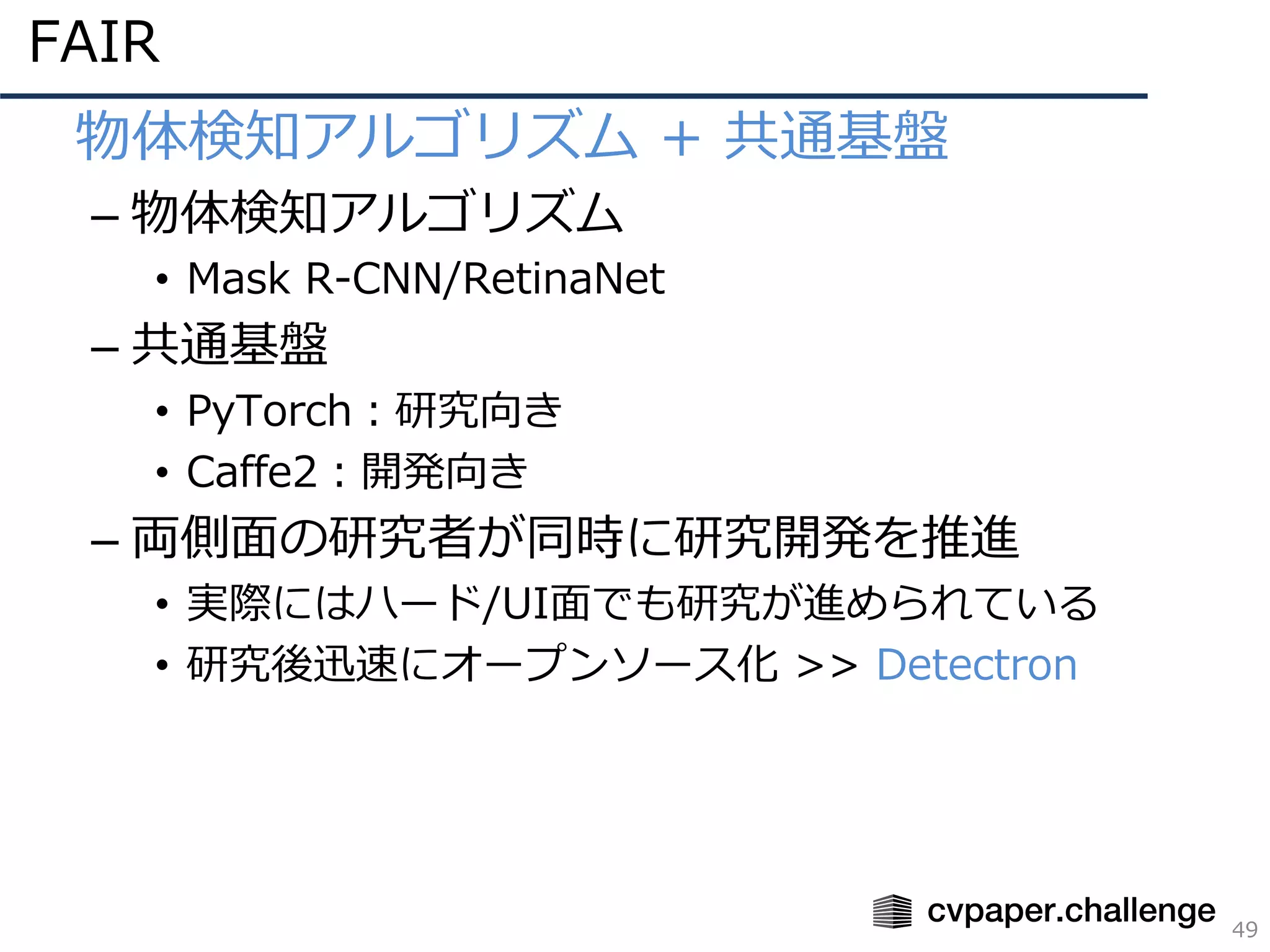 FAIR
49
• 物体検知アルゴリズム + 共通基盤
– 物体検知アルゴリズム
• Mask R-CNN/RetinaNet
– 共通基盤
• PyTorch：研究向き
• Caffe2：開発向き
– 両側⾯の研究者が同時に研究開発を推進
• 実際にはハード/UI⾯でも研究が進められている
• 研究後迅速にオープンソース化 >> Detectron
 