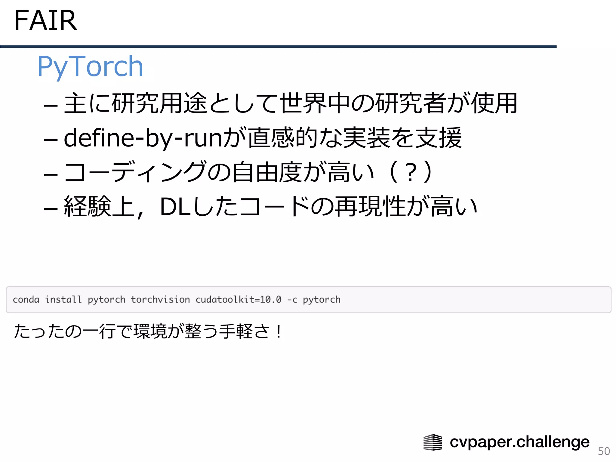FAIR
50
• PyTorch
– 主に研究⽤途として世界中の研究者が使⽤
– define-by-runが直感的な実装を⽀援
– コーディングの⾃由度が⾼い（？）
– 経験上，DLしたコードの再現性が⾼い
たったの⼀⾏で環境が整う⼿軽さ！
 