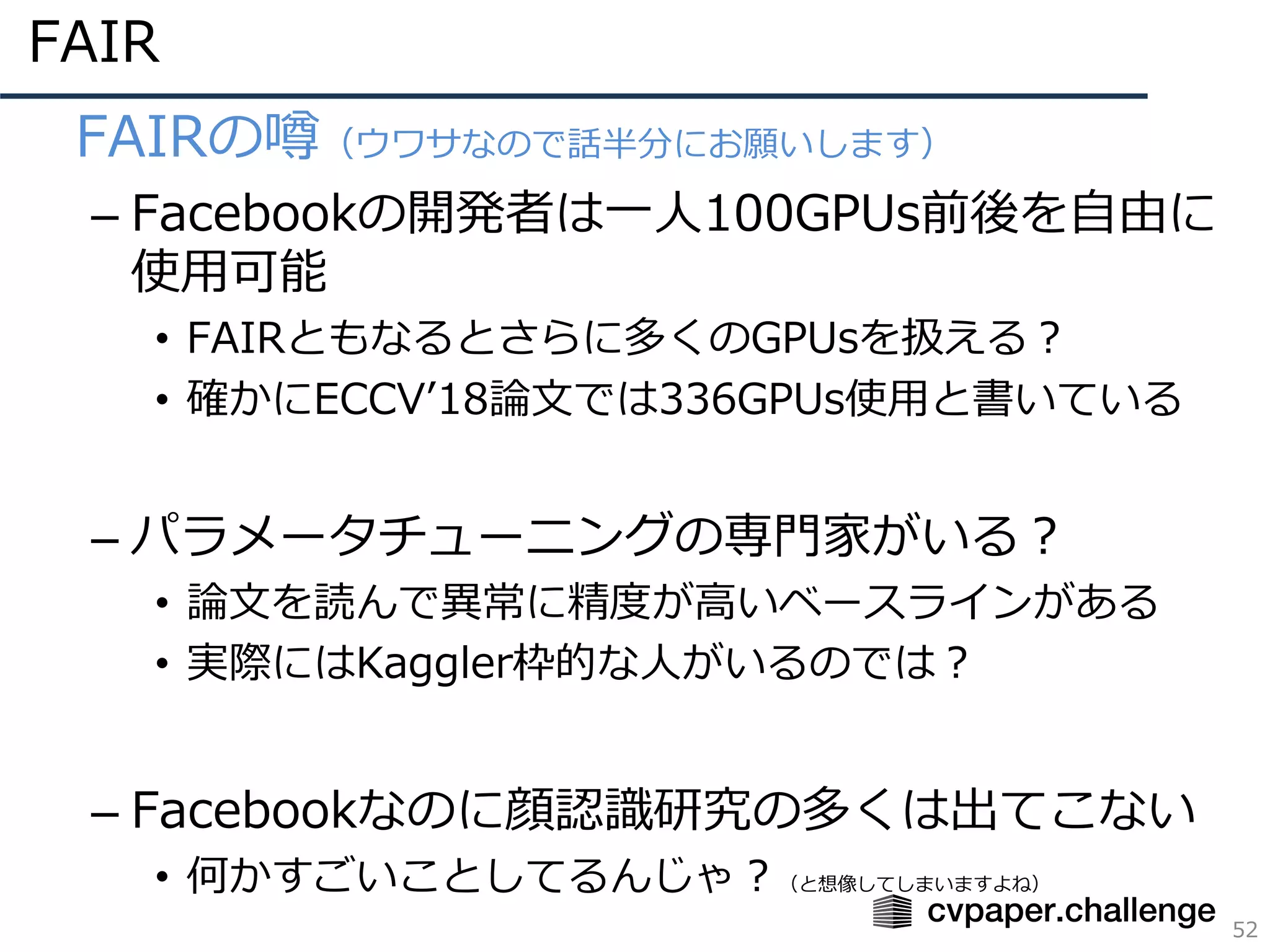 FAIR
52
• FAIRの噂（ウワサなので話半分にお願いします）
– Facebookの開発者は⼀⼈100GPUs前後を⾃由に
使⽤可能
• FAIRともなるとさらに多くのGPUsを扱える？
• 確かにECCVʼ18論⽂では336GPUs使⽤と書いている
– パラメータチューニングの専⾨家がいる？
• 論⽂を読んで異常に精度が⾼いベースラインがある
• 実際にはKaggler枠的な⼈がいるのでは？
– Facebookなのに顔認識研究の多くは出てこない
• 何かすごいことしてるんじゃ？（と想像してしまいますよね）
 