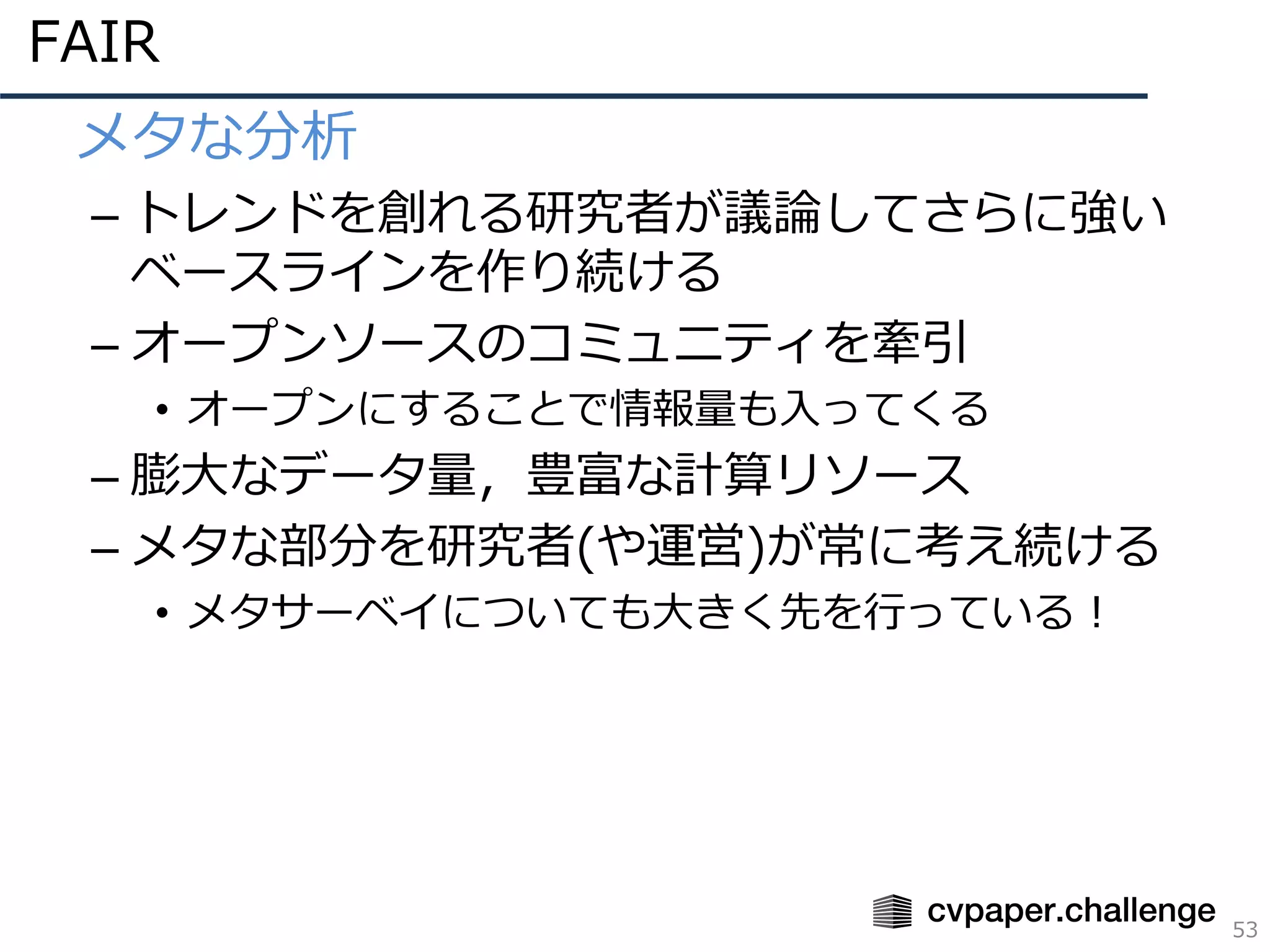 FAIR
53
• メタな分析
– トレンドを創れる研究者が議論してさらに強い
ベースラインを作り続ける
– オープンソースのコミュニティを牽引
• オープンにすることで情報量も⼊ってくる
– 膨⼤なデータ量，豊富な計算リソース
– メタな部分を研究者(や運営)が常に考え続ける
• メタサーベイについても⼤きく先を⾏っている！
 