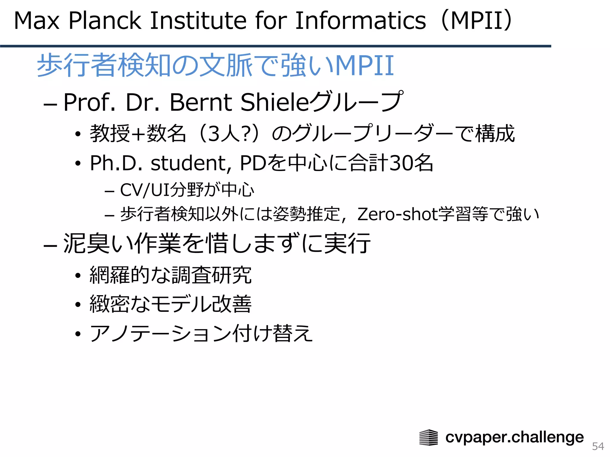 Max Planck Institute for Informatics（MPII）
54
• 歩⾏者検知の⽂脈で強いMPII
– Prof. Dr. Bernt Shieleグループ
• 教授+数名（3⼈?）のグループリーダーで構成
• Ph.D. student, PDを中⼼に合計30名
– CV/UI分野が中⼼
– 歩⾏者検知以外には姿勢推定，Zero-shot学習等で強い
– 泥臭い作業を惜しまずに実⾏
• 網羅的な調査研究
• 緻密なモデル改善
• アノテーション付け替え
 
