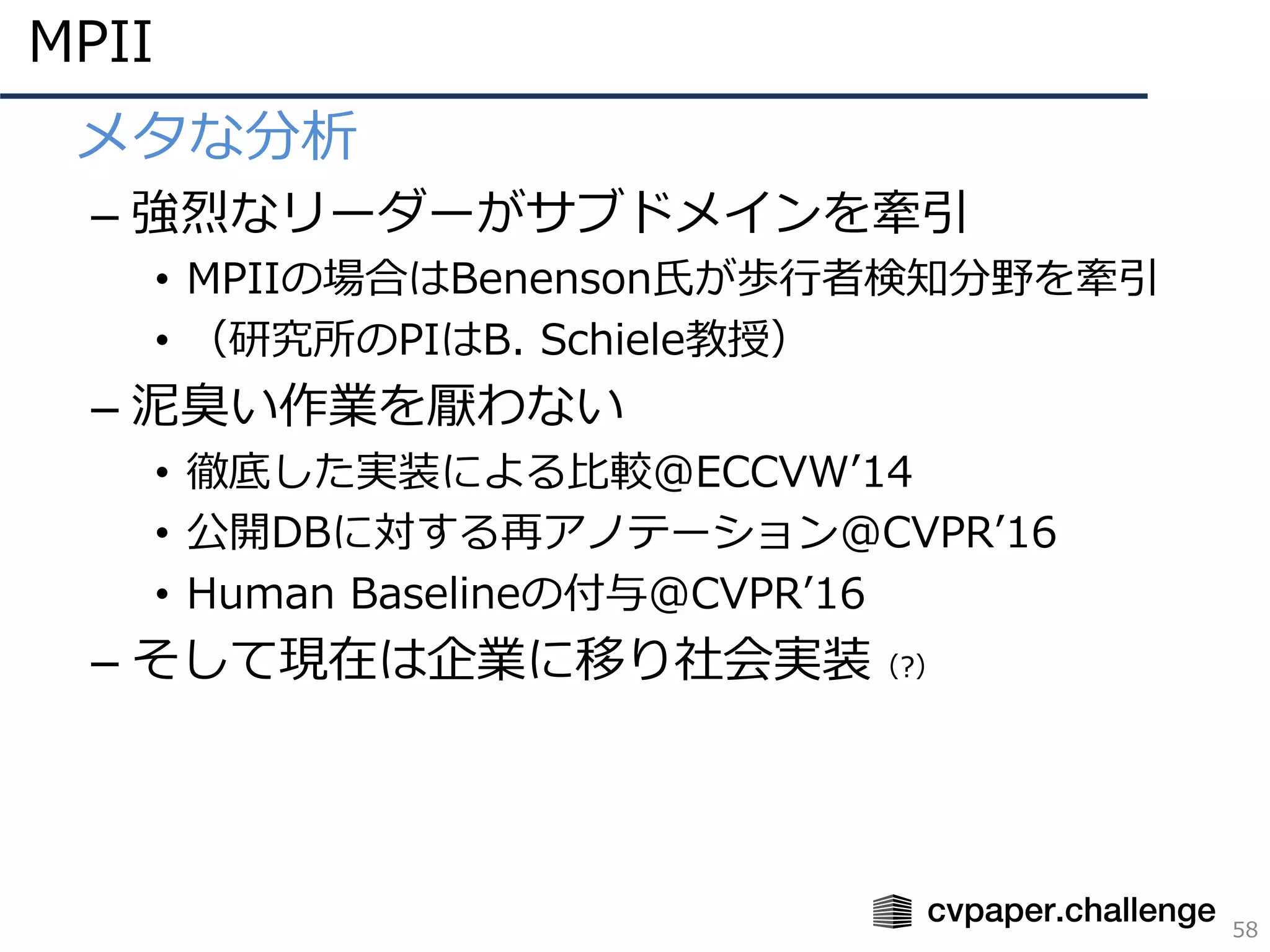 MPII
58
• メタな分析
– 強烈なリーダーがサブドメインを牽引
• MPIIの場合はBenenson⽒が歩⾏者検知分野を牽引
• （研究所のPIはB. Schiele教授）
– 泥臭い作業を厭わない
• 徹底した実装による⽐較@ECCVWʼ14
• 公開DBに対する再アノテーション@CVPRʼ16
• Human Baselineの付与@CVPRʼ16
– そして現在は企業に移り社会実装（?）
 