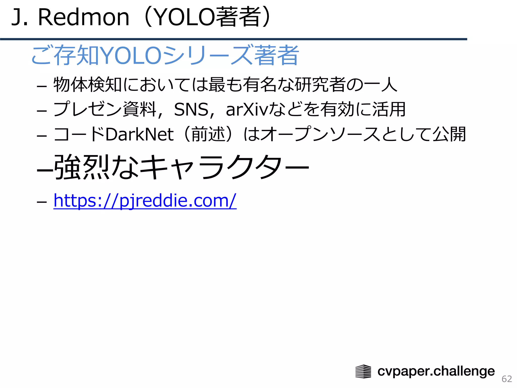 J. Redmon（YOLO著者）
62
• ご存知YOLOシリーズ著者
– 物体検知においては最も有名な研究者の⼀⼈
– プレゼン資料，SNS，arXivなどを有効に活⽤
– コードDarkNet（前述）はオープンソースとして公開
–強烈なキャラクター
– https://pjreddie.com/
 