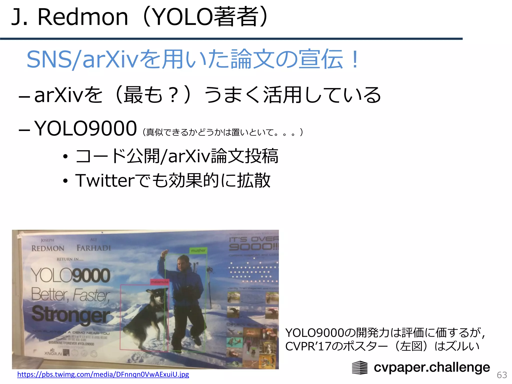 J. Redmon（YOLO著者）
63
• SNS/arXivを⽤いた論⽂の宣伝！
– arXivを（最も？）うまく活⽤している
– YOLO9000（真似できるかどうかは置いといて。。。）
• コード公開/arXiv論⽂投稿
• Twitterでも効果的に拡散
https://pbs.twimg.com/media/DFnnqn0VwAExuiU.jpg
YOLO9000の開発⼒は評価に価するが，
CVPRʼ17のポスター（左図）はズルい
 