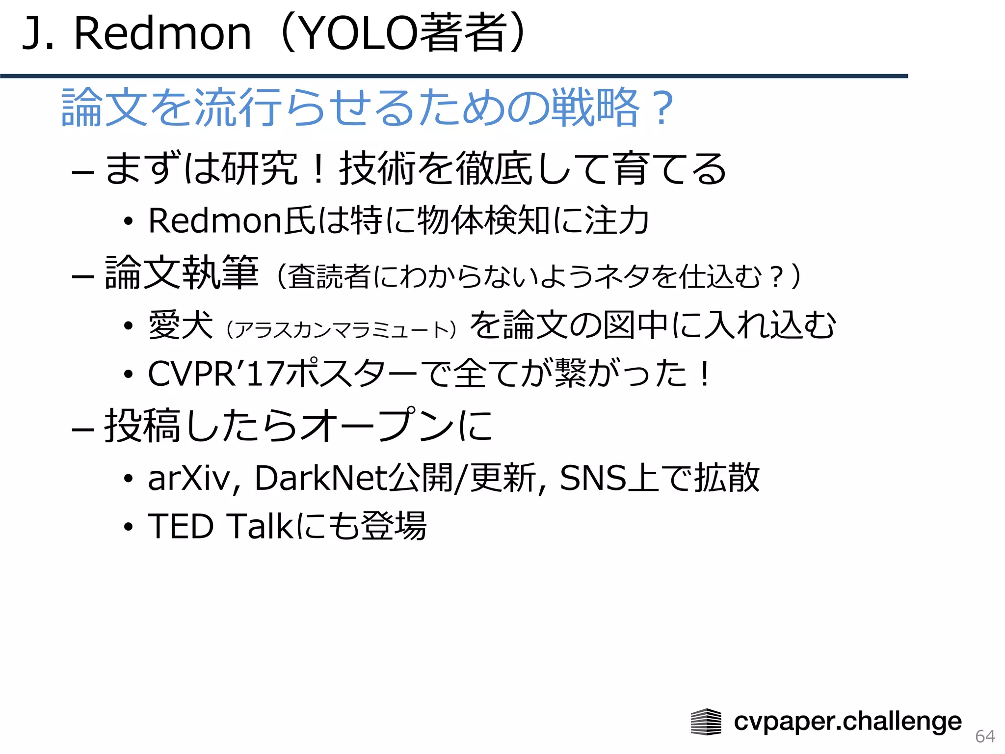 J. Redmon（YOLO著者）
64
• 論⽂を流⾏らせるための戦略？
– まずは研究！技術を徹底して育てる
• Redmon⽒は特に物体検知に注⼒
– 論⽂執筆（査読者にわからないようネタを仕込む？）
• 愛⽝（アラスカンマラミュート）を論⽂の図中に⼊れ込む
• CVPRʼ17ポスターで全てが繋がった！
– 投稿したらオープンに
• arXiv, DarkNet公開/更新, SNS上で拡散
• TED Talkにも登場
 