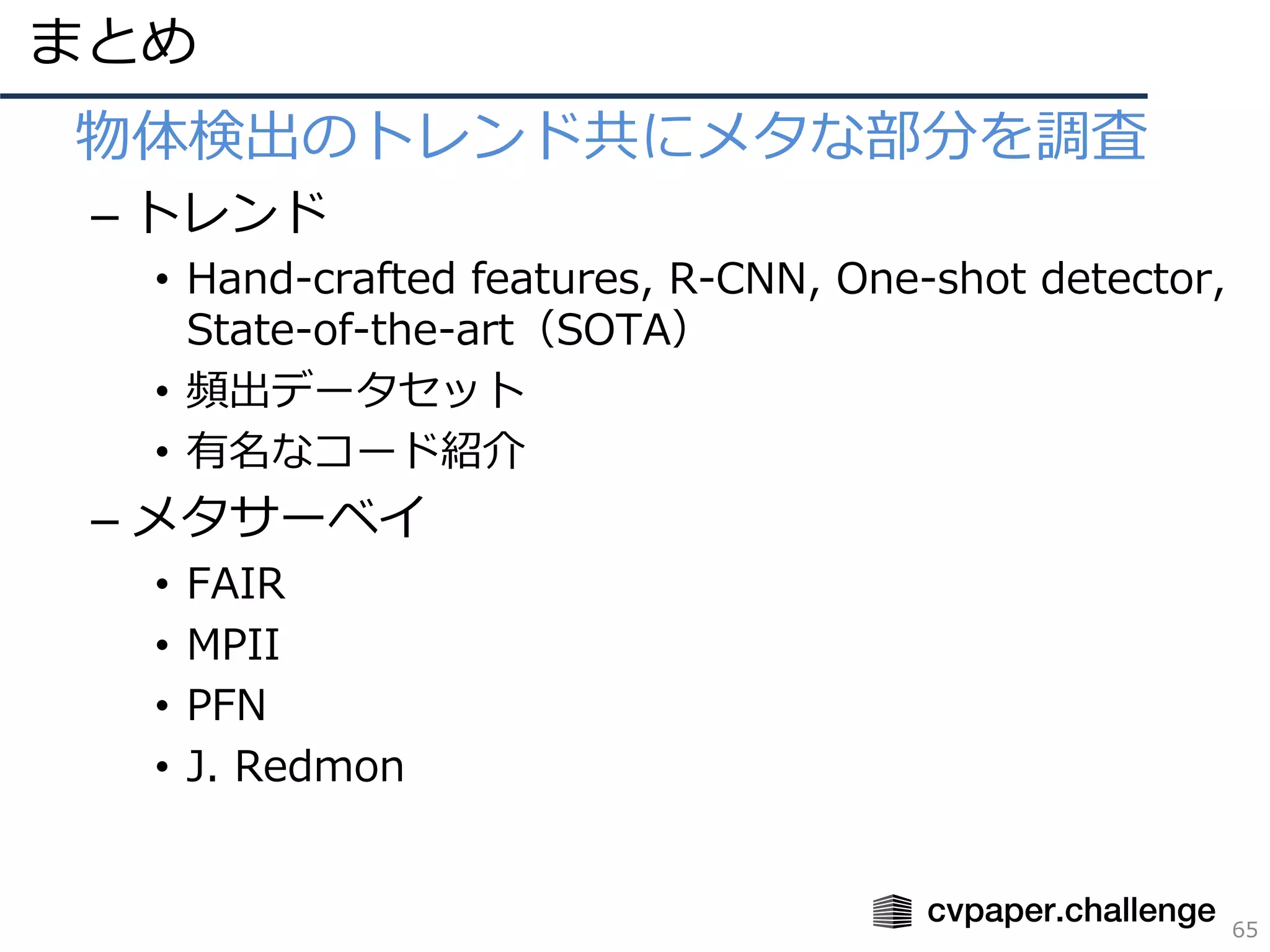まとめ
65
• 物体検出のトレンド共にメタな部分を調査
– トレンド
• Hand-crafted features, R-CNN, One-shot detector,
State-of-the-art（SOTA）
• 頻出データセット
• 有名なコード紹介
– メタサーベイ
• FAIR
• MPII
• PFN
• J. Redmon
 