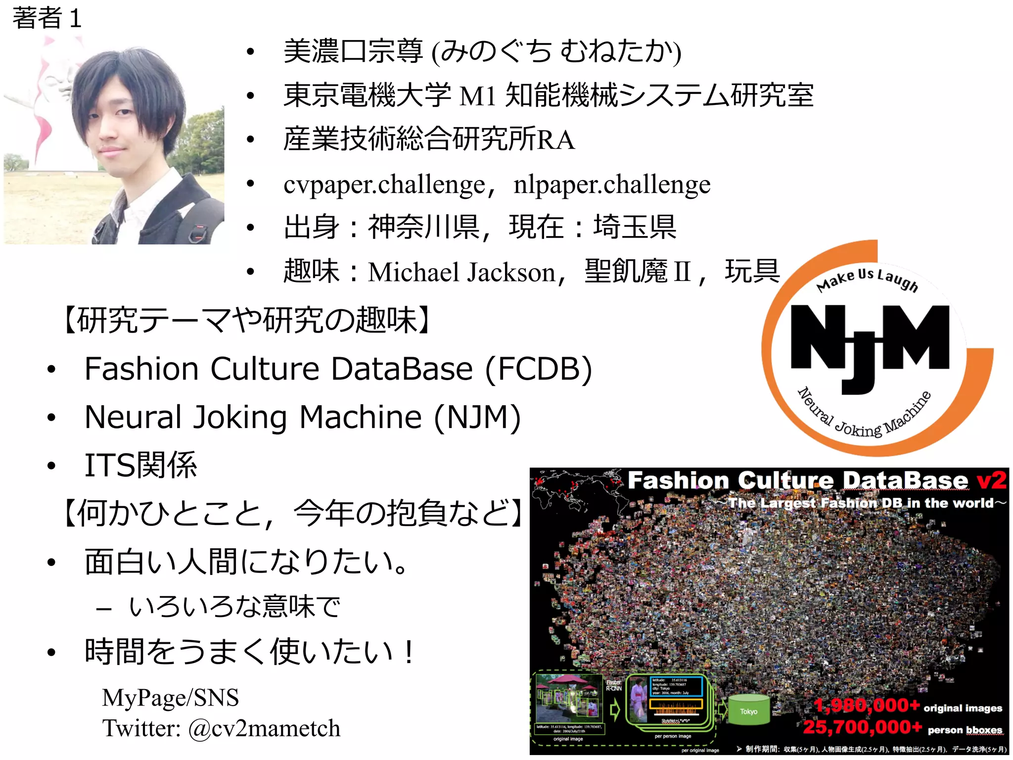 【研究テーマや研究の趣味】
• Fashion Culture DataBase (FCDB)
• Neural Joking Machine (NJM)
• ITS関係
【何かひとこと，今年の抱負など】
• ⾯⽩い⼈間になりたい。
– いろいろな意味で
• 時間をうまく使いたい！
MyPage/SNS
Twitter: @cv2mametch
⾃⼰紹介
写真等
• 美濃⼝宗尊 (みのぐち むねたか)
• 東京電機⼤学 M1 知能機械システム研究室
• 産業技術総合研究所RA
• cvpaper.challenge，nlpaper.challenge
• 出⾝：神奈川県，現在：埼⽟県
• 趣味：Michael Jackson，聖飢魔Ⅱ，玩具
著者１
 