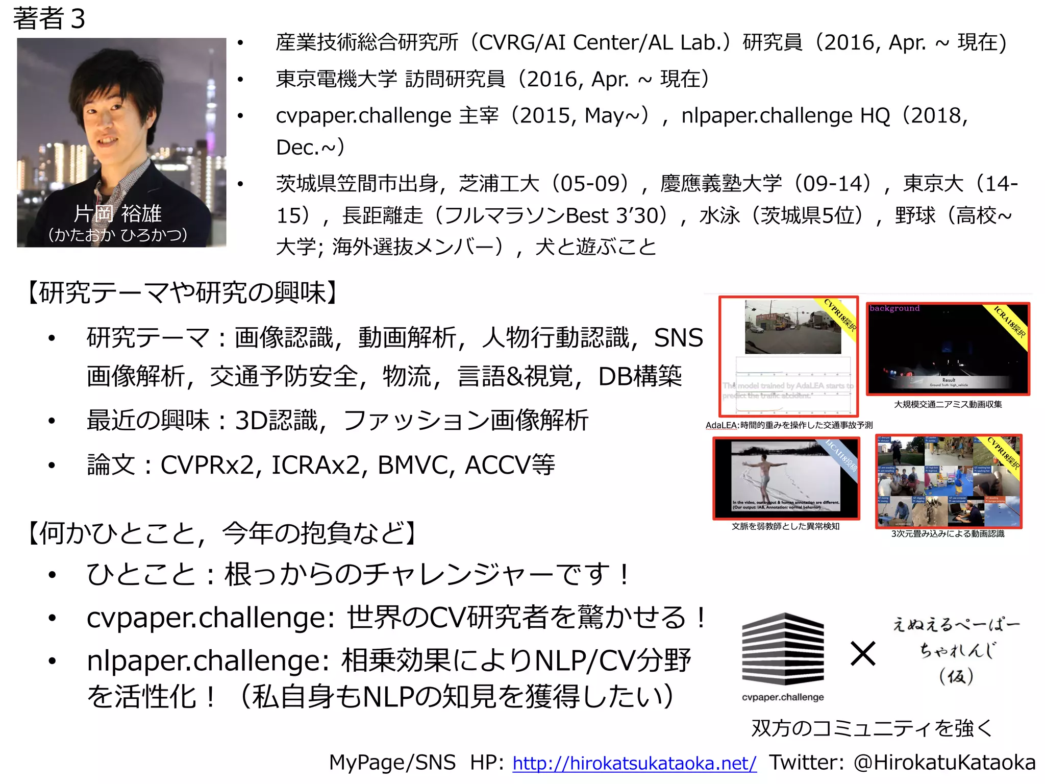 • 研究テーマ：画像認識，動画解析，⼈物⾏動認識，SNS
画像解析，交通予防安全，物流，⾔語&視覚，DB構築
• 最近の興味：3D認識，ファッション画像解析
• 論⽂：CVPRx2, ICRAx2, BMVC, ACCV等
MyPage/SNS HP: http://hirokatsukataoka.net/ Twitter: @HirokatuKataoka
• 産業技術総合研究所（CVRG/AI Center/AL Lab.）研究員（2016, Apr. ~ 現在)
• 東京電機⼤学 訪問研究員（2016, Apr. ~ 現在）
• cvpaper.challenge 主宰（2015, May~），nlpaper.challenge HQ（2018,
Dec.~）
• 茨城県笠間市出⾝，芝浦⼯⼤（05-09），慶應義塾⼤学（09-14），東京⼤（14-
15），⻑距離⾛（フルマラソンBest 3ʼ30），⽔泳（茨城県5位），野球（⾼校~
⼤学; 海外選抜メンバー），⽝と遊ぶこと
• ひとこと：根っからのチャレンジャーです！
• cvpaper.challenge: 世界のCV研究者を驚かせる！
• nlpaper.challenge: 相乗効果によりNLP/CV分野
を活性化！（私⾃⾝もNLPの知⾒を獲得したい）
⽚岡 裕雄
（かたおか ひろかつ）
【研究テーマや研究の興味】
【何かひとこと，今年の抱負など】
×
双⽅のコミュニティを強く
著者３
 
