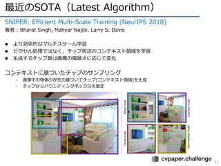 最近のSOTA（Latest Algorithm）
21
SNIPER: Efficient Multi-Scale Training (NeurIPS 2018)
著者 : Bharat Singh, Mahyar Najibi, Larry S. Davis
l より効率的なマルチスケール学習
l ピクセル処理ではなく，チップ周辺のコンテキスト領域を学習
l ⽣成するチップ数は画像の複雑さに応じて変化
コンテキストに基づいたチップのサンプリング
- 画像中の物体の存在の基づいてチップ(コンテキスト領域)を⽣成
- チップからバウンディングボックスを推定
 