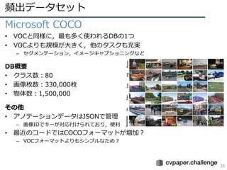 頻出データセット
26
Microsoft COCO
• VOCと同様に，最も多く使われるDBの1つ
• VOCよりも規模が⼤きく，他のタスクも充実
– セグメンテーション，イメージキャプショニングなど
DB概要
• クラス数：80
• 画像枚数：330,000枚
• 物体数：1,500,000
その他
• アノテーションデータはJSONで管理
– 画像IDでキーが対応付けられており，便利
• 最近のコードではCOCOフォーマットが増加？
– VOCフォーマットよりもシンプルなため？
 