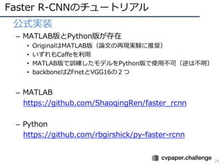 Faster R-CNNのチュートリアル
29
• 公式実装
– MATLAB版とPython版が存在
• OriginalはMATLAB版（論⽂の再現実験に推奨）
• いずれもCaffeを利⽤
• MATLAB版で訓練したモデルをPython版で使⽤不可（逆は不明）
• backboneはZFnetとVGG16の２つ
– MATLAB
https://github.com/ShaoqingRen/faster_rcnn
– Python
https://github.com/rbgirshick/py-faster-rcnn
 