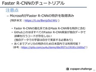 Faster R-CNNのチュートリアル
30
• 注意点
– MicrosoftがFaster R-CNNの特許を取得済み
(特許本⽂：https://t.co/Bxnjz5s1WU )
• Faster R-CNNの進化系であるMask R-CNN等も特許に含む
• Github上のほぼすべてのFaster R-CNN実装が独⾃データで
訓練を⾏うコードが存在しない
(独⾃データでの学習は⾃分で実装する必要あり)
• あくまでアメリカの特許のため⽇本国内では利⽤可能？
（参考：https://qiita.com/yu4u/items/6bc9571c19181c1600a7 ）
 