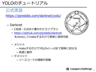 YOLOのチュートリアル
35
• 公式実装
• https://pjreddie.com/darknet/yolo/
– Darknet
• C⾔語・CUDAで書かれたライブラリ
• https://github.com/pjreddie/darknet
をcloneしてmakeするだけで簡単に使⽤可能
• メリット
– makeするだけでYOLOv1〜v3まで簡単に試せる
– ⾼速に動作
• デメリット
– ソースコードの理解が困難
 