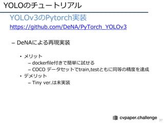YOLOのチュートリアル
37
• YOLOv3のPytorch実装
• https://github.com/DeNA/PyTorch_YOLOv3
– DeNAによる再現実装
• メリット
– dockerfile付きで簡単に試せる
– COCO データセットでtrain,testともに同等の精度を達成
• デメリット
– Tiny ver.は未実装
 