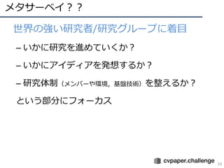 メタサーベイ？？
39
• 世界の強い研究者/研究グループに着⽬
– いかに研究を進めていくか？
– いかにアイディアを発想するか？
– 研究体制（メンバーや環境，基盤技術）を整えるか？
という部分にフォーカス
 