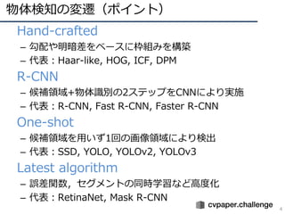 物体検知の変遷（ポイント）
4
• Hand-crafted
– 勾配や明暗差をベースに枠組みを構築
– 代表：Haar-like, HOG, ICF, DPM
• R-CNN
– 候補領域+物体識別の2ステップをCNNにより実施
– 代表：R-CNN, Fast R-CNN, Faster R-CNN
• One-shot
– 候補領域を⽤いず1回の画像領域により検出
– 代表：SSD, YOLO, YOLOv2, YOLOv3
• Latest algorithm
– 誤差関数，セグメントの同時学習など⾼度化
– 代表：RetinaNet, Mask R-CNN
 