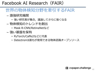 Facebook AI Research（FAIR）
40
• 世界の物体検知分野を牽引するFAIR
– 激強研究機関
• 強い研究者が集合，議論してさらに強くなる
– 物体検知のトレンドを創出
• Mask R-CNN/RetinaNetなど
– 強い基盤を保有
• PyTorch/Caffe2などに代表
• Detectronは誰もが使⽤できる物体認識オープンソース
 
