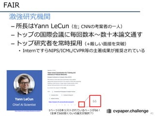 FAIR
41
• 激強研究機関
– 所⻑はYann LeCun（左; CNNの考案者の⼀⼈）
– トップの国際会議に毎回数本〜数⼗本論⽂通す
– トップ研究者を常時採⽤（+厳しい⾯接を突破）
• InternですらNIPS/ICML/CVPR等の主著成果が推奨されている
https://research.fb.com/category/facebook-ai-research/ 1ページ10本リストされているページが66！
（全体で660弱くらいの論⽂が採択？）
https://research.fb.com/publications/page/9/
 