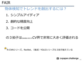 FAIR
44
• 物体検知でトレンドを創出するには？
1. シンプルアイディア
2. 劇的な精度向上
3. コードを公開
の３拍⼦は(物体検知に限らず)CV界で⾮常に⼤きく評価される
R-CNNシリーズ，ResNet, （後述）YOLOシリーズも３拍⼦揃えている
 