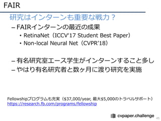 FAIR
45
• 研究はインターンも重要な戦⼒？
– FAIRインターンの最近の成果
• RetinaNet（ICCVʻ17 Student Best Paper）
• Non-local Neural Net（CVPRʼ18）
– 有名研究室エース学⽣がインターンすること多し
– やはり有名研究者と数ヶ⽉に渡り研究を実施
Fellowshipプログラムも充実（$37,000/year, 最⼤$5,000のトラベルサポート）
https://research.fb.com/programs/fellowship
 