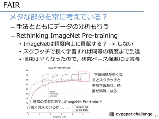 FAIR
47
• メタな部分を常に考えている？
– ⼿法とともにデータの分析も⾏う
– Rethinking ImageNet Pre-training
• ImageNetは精度向上に貢献する？ -> しない
• スクラッチで⻑く学習すれば同等の精度まで到達
• 収束は早くなったので，研究ペース促進には寄与
学習回数が多くな
るとスクラッチと
事前学習あり，精
度が同等になる
通常の学習回数ではImageNet Pre-trainが
強く⾒えているが、、、
 